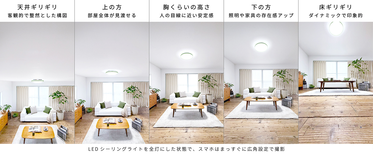 LEDシーリングライトを全灯にした状態で、スマホはまっすぐに広角設定で撮影｜天井ギリギリ：客観的で整然とした構図、上の方：部屋全体が見渡せる、胸くらいの高さ：人の目線に近い安定感、下の方：照明や家具の存在感アップ、床ギリギリ：ダイナミックで印象的