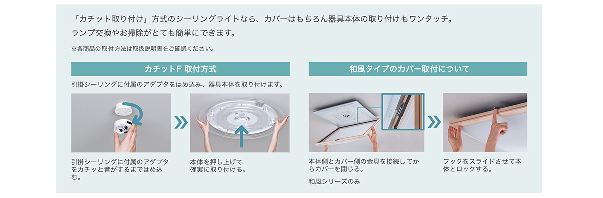 「カチット取り付け」方式のシーリングライトなら、カバーはもちろん器具本体の取り付けもワンタッチ。 ランプ交換やお掃除がとても簡単にできます。