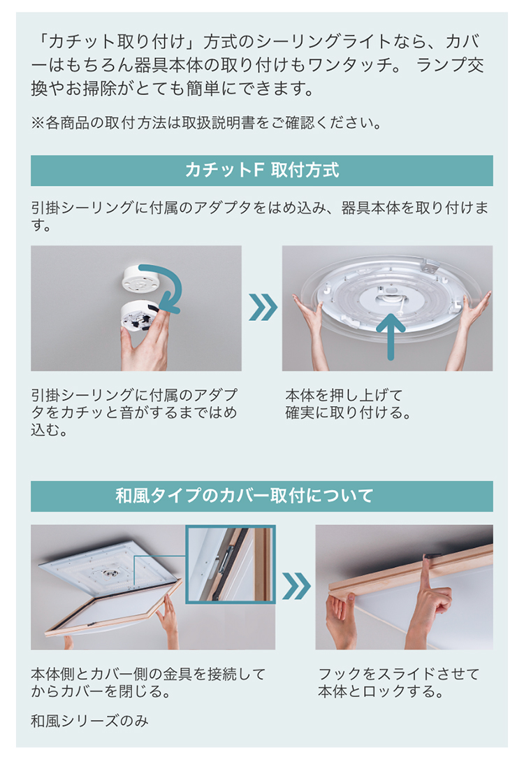 「カチット取り付け」方式のシーリングライトなら、カバーはもちろん器具本体の取り付けもワンタッチ。 ランプ交換やお掃除がとても簡単にできます。