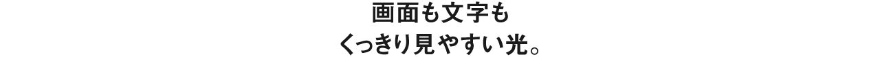 画面も文字もくっきり見やすい光。