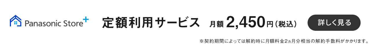 パナソニックストアプラス,定額利用サービス月額 2,450円 （税込） から,※選択する商品によって異なります。,詳細を見る	