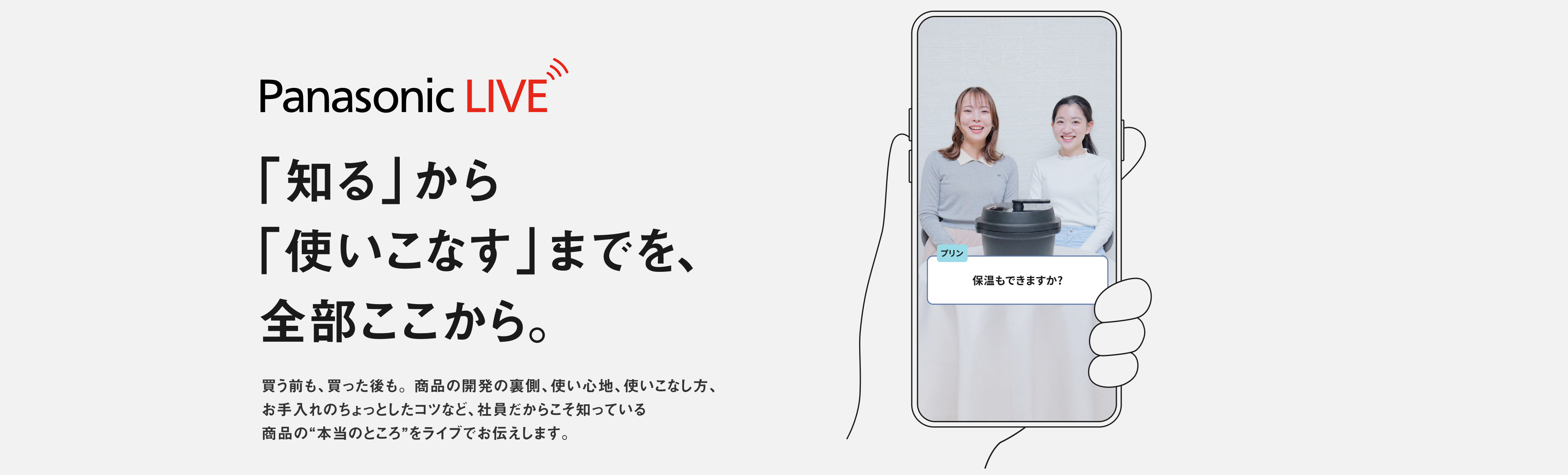 Panasonic LIVE 「知る」から 「使いこなす」までを、  全部ここから。買う前も、買った後も。 商品の開発の裏側、使い心地、使いこなし方、 お手入れのちょっとしたコツなど、社員だからこそ知っている 商品の"本当のところ"をライブでお伝えします。