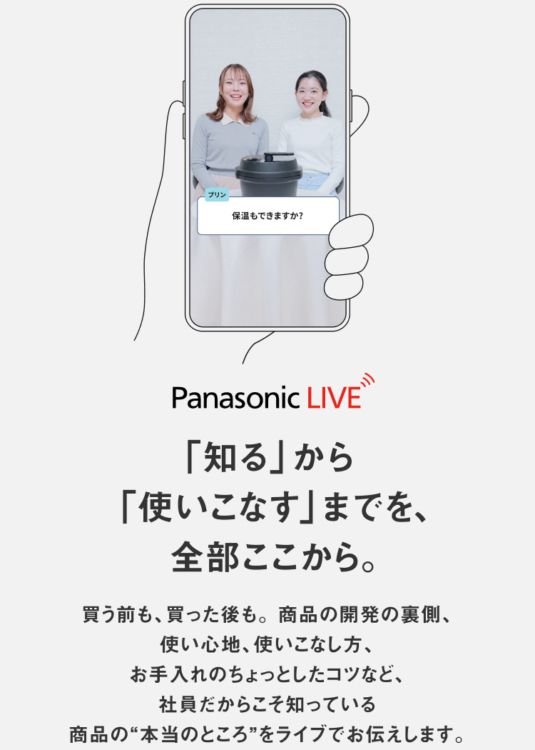 Panasonic LIVE 「知る」から 「使いこなす」までを、  全部ここから。買う前も、買った後も。 商品の開発の裏側、使い心地、使いこなし方、 お手入れのちょっとしたコツなど、社員だからこそ知っている 商品の"本当のところ"をライブでお伝えします。