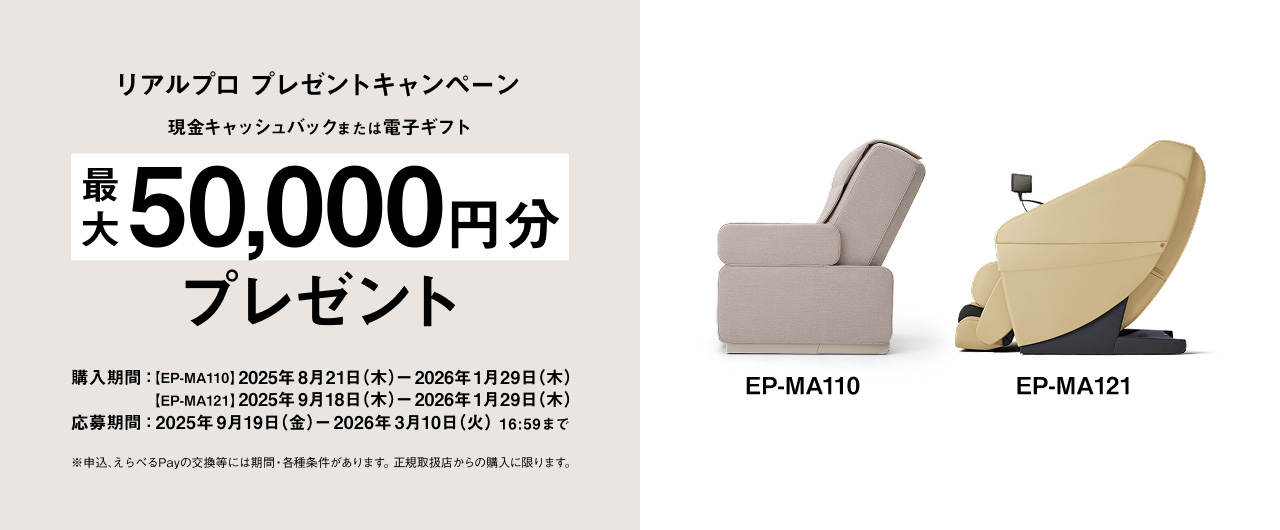 リアルプロ プレゼントキャンペーン 現金キャッシュバックまたは電子ギフト 最大 50,000円分 プレゼント EP-MA110 EP-MA121 購入期間：[EP-MA110] 2025年8月21日(木) - 2026年1月29日(木) [EP-MA121] 2025年9月18日(木) - 2026年1月29日(木) 応募期間：2025年9月19日(金) - 2026年3月10日(火)16:59まで ※申込、えらべるPayの交換等には期限・各種条件があります。正規取扱店からの購入に限ります。