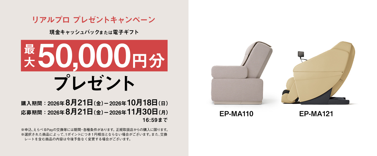 リアルプロ プレゼントキャンペーン 現金キャッシュバックまたは電子ギフト 最大50,000円分 プレゼント 購入期間：2026年8月21日（金）－2026年10月18日（木） 応募期間：2026年8月21日（金）－2026年11月30日（月）16:59まで EP-MA110 EP-MA121 ※申込、えらべるPayの交換等には期間・各種条件があります。正規取扱店からの購入に限ります。 ※選択された商品によって、1ポイントにつき1円相当とならない場合がございます。また、交換レートを含む商品の内容は今後予告なく変更する場合がございます。