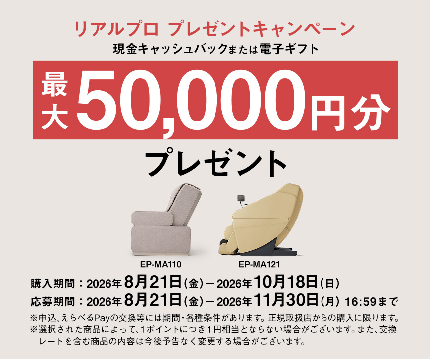 リアルプロ プレゼントキャンペーン 現金キャッシュバックまたは電子ギフト 最大50,000円分 プレゼント 購入期間：2026年8月21日（金）－2026年10月18日（木） 応募期間：2026年8月21日（金）－2026年11月30日（月）16:59まで EP-MA110 EP-MA121 ※申込、えらべるPayの交換等には期間・各種条件があります。正規取扱店からの購入に限ります。 ※選択された商品によって、1ポイントにつき1円相当とならない場合がございます。また、交換レートを含む商品の内容は今後予告なく変更する場合がございます。
