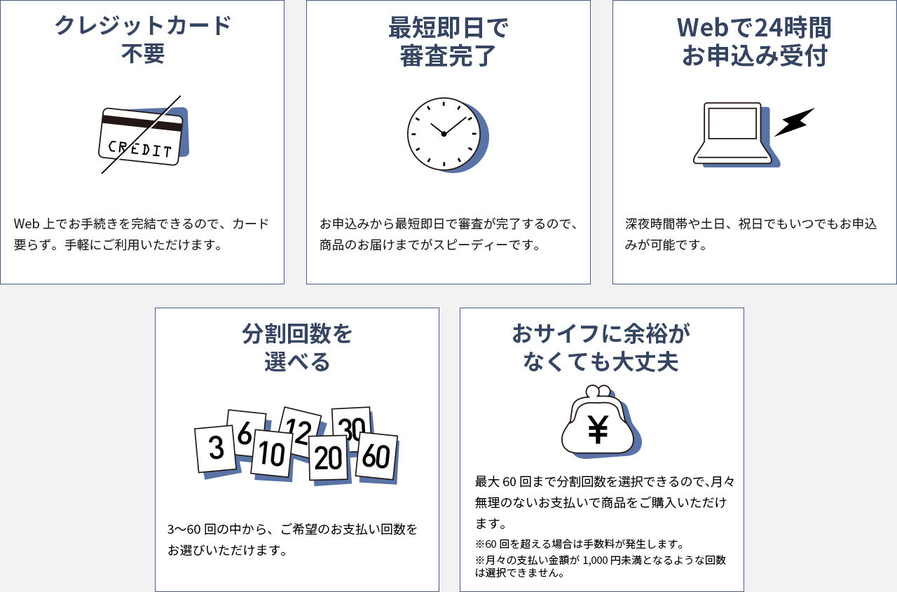 クレジットカード不要 Web上でお手続きを完結できるので、カード要らず。手軽にご利用いただけます。　最短即日で審査完了 お申込みから最短即日で審査が完了するので、商品のお届けまでがスピーディです。　Webで24時間お申込み受付 深夜時間帯や土日、祝日でもいつでもお申込みが可能です。　分割回数を選べる 3～60回の中から、ご希望の支払い回数をお選びいただけます。　おサイフに余裕がなくても大丈夫 最大60回まで分割回数を選択できるので、月々無理のないお支払いで商品をご購入いただけます。　※60回を超える場合は手数料が発生します。※月々の支払い金額が1,000円未満となるような回数は選択できません。
