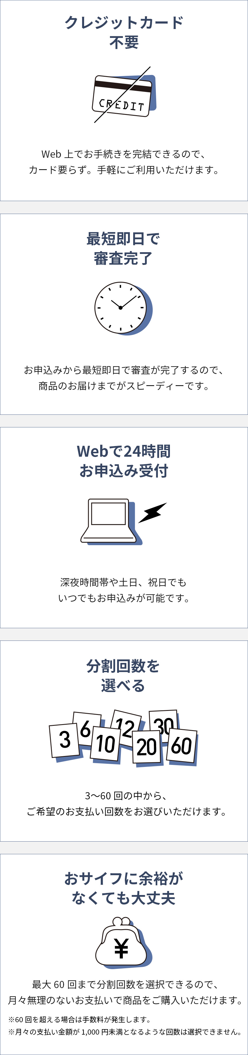 クレジットカード不要 Web上でお手続きを完結できるので、カード要らず。手軽にご利用いただけます。　最短即日で審査完了 お申込みから最短即日で審査が完了するので、商品のお届けまでがスピーディです。　Webで24時間お申込み受付 深夜時間帯や土日、祝日でもいつでもお申込みが可能です。　分割回数を選べる 3～60回の中から、ご希望の支払い回数をお選びいただけます。　おサイフに余裕がなくても大丈夫 最大60回まで分割回数を選択できるので、月々無理のないお支払いで商品をご購入いただけます。　※60回を超える場合は手数料が発生します。※月々の支払い金額が1,000円未満となるような回数は選択できません。