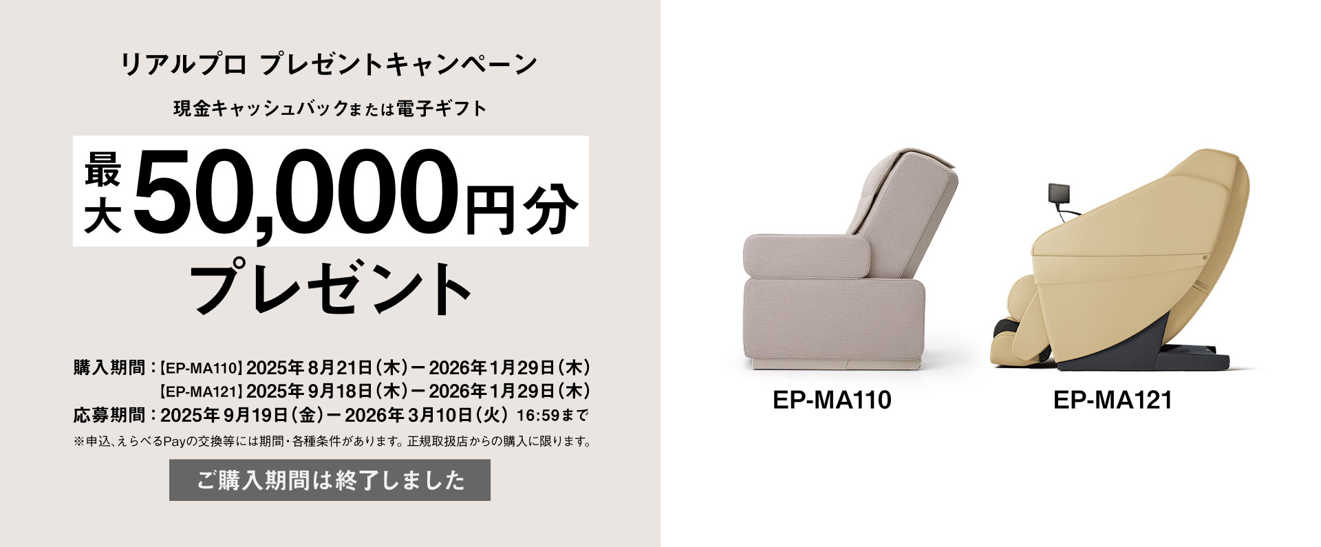 リアルプロ プレゼントキャンペーン 現金キャッシュバックまたは電子ギフト 最大 50,000円分 プレゼント EP-MA110 EP-MA121 購入期間：[EP-MA110] 2025年8月21日(木) - 2026年1月29日(木) [EP-MA121] 2025年9月18日(木) - 2026年1月29日(木) 応募期間：2025年9月19日(金) - 2026年3月10日(火)16:59まで ※申込、えらべるPayの交換等には期限・各種条件があります。正規取扱店からの購入に限ります。 ご購入期間は終了しました。