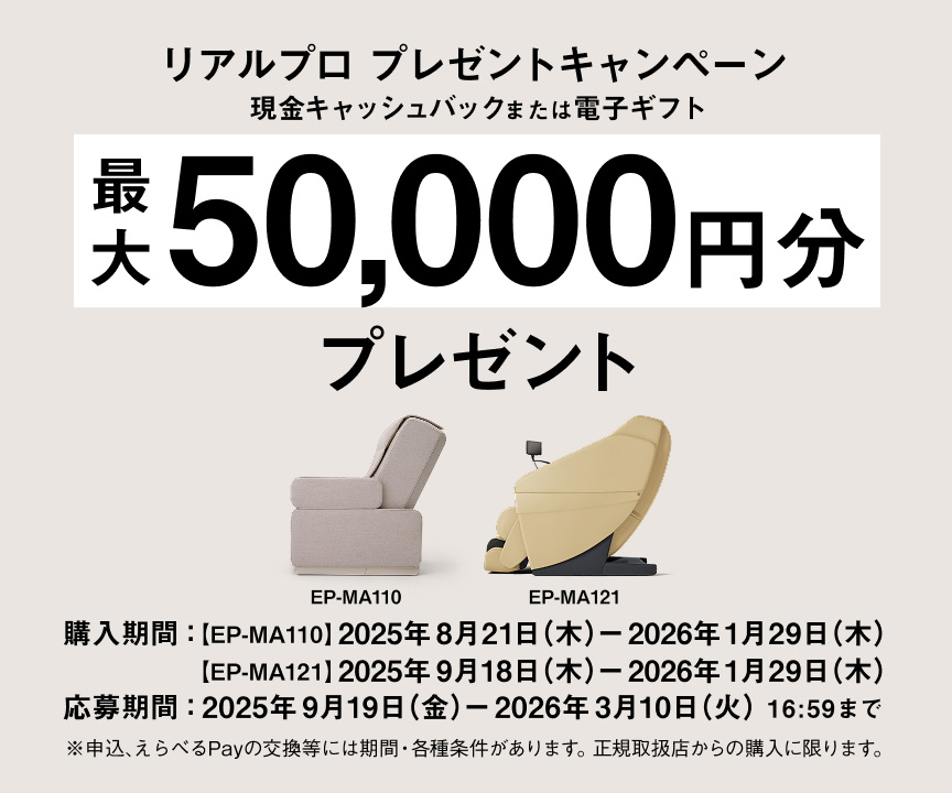 リアルプロ プレゼントキャンペーン 現金キャッシュバックまたは電子ギフト 最大 50,000円分 プレゼント EP-MA110 EP-MA121 購入期間：[EP-MA110] 2025年8月21日(木) - 2026年1月29日(木) [EP-MA121] 2025年9月18日(木) - 2026年1月29日(木) 応募期間：2025年9月19日(金) - 2026年3月10日(火)16:59まで ※申込、えらべるPayの交換等には期限・各種条件があります。正規取扱店からの購入に限ります。