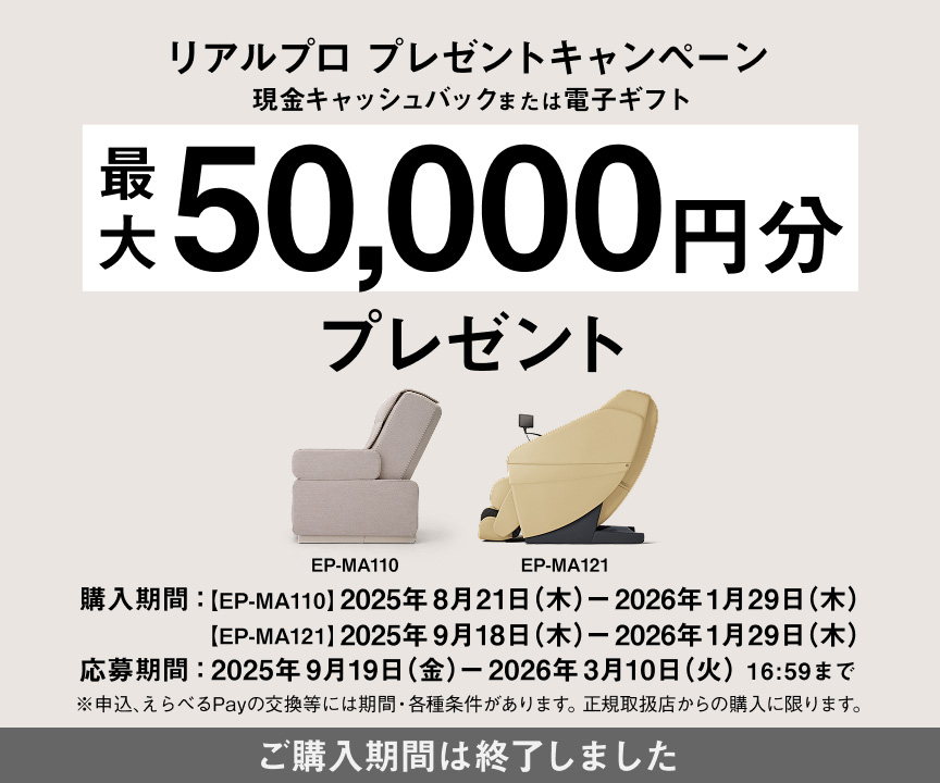 リアルプロ プレゼントキャンペーン 現金キャッシュバックまたは電子ギフト 最大 50,000円分 プレゼント EP-MA110 EP-MA121 購入期間：[EP-MA110] 2025年8月21日(木) - 2026年1月29日(木) [EP-MA121] 2025年9月18日(木) - 2026年1月29日(木) 応募期間：2025年9月19日(金) - 2026年3月10日(火)16:59まで ※申込、えらべるPayの交換等には期限・各種条件があります。正規取扱店からの購入に限ります。 ご購入期間は終了しました。