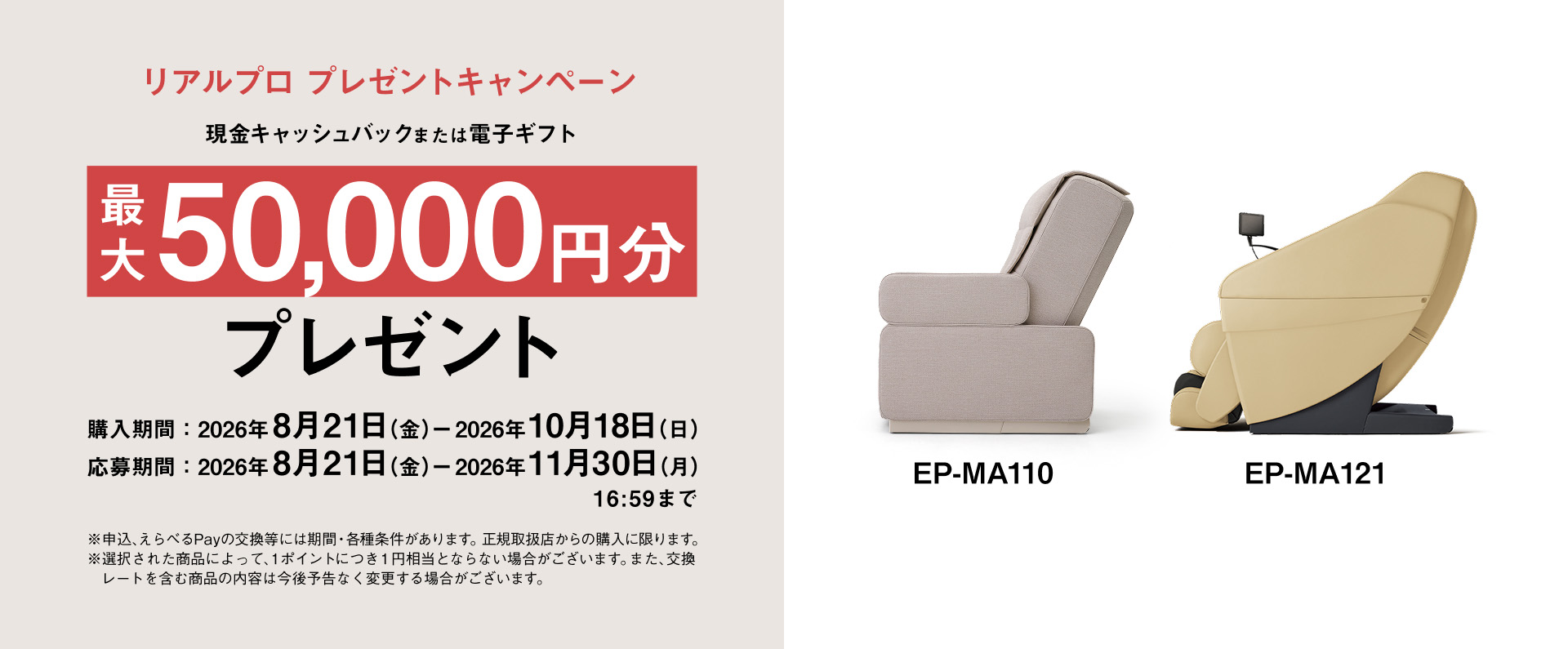リアルプロ プレゼントキャンペーン 現金キャッシュバックまたは電子ギフト 最大50,000円分 プレゼント 購入期間：2026年8月21日（金）－2026年10月18日（日） 応募期間：2026年8月21日（金）－2026年11月30日（月）16:59まで EP-MA110 EP-MA121 ※申込、えらべるPayの交換等には期間・各種条件があります。正規取扱店からの購入に限ります。 ※選択された商品によって、1ポイントにつき1円相当とならない場合がございます。また、交換レートを含む商品の内容は今後予告なく変更する場合がございます。