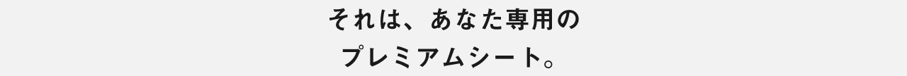 それは、あなた専用のプレミアムシート。