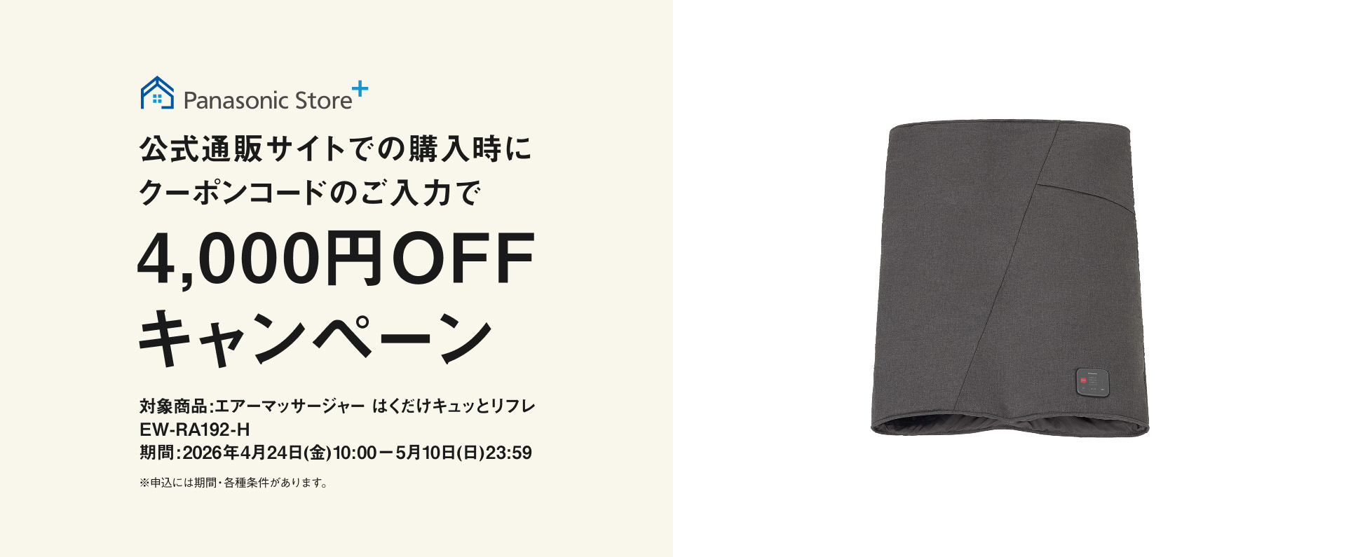 Panasonic Store+ 公式通販サイトでの購入時にクーポンコードのご入力で4,000円OFFキャンペーン 対象商品：エアーマッサージャー はくだけキュッとリフレ EW-RA192-H 期間：2026年4月24日(金)10:00－5月10日(日)23:59 ※申込には規約・条件等があります。