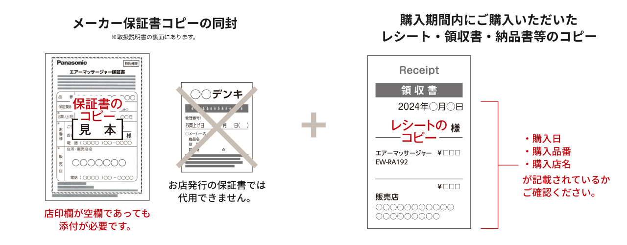 メーカー保証書コピーの同封 ※取扱説明書の裏面にあります。 保証書のコピー見本 店印欄が空欄であっても添付が必要です。 お店発行の保証書では代用できません。 ＋ 購入期間内にご購入いただいたレシート・領収書・納品書等のコピー レシートのコピー ・購入日 ・購入品番 ・購入店名 が記載されているかご確認ください。