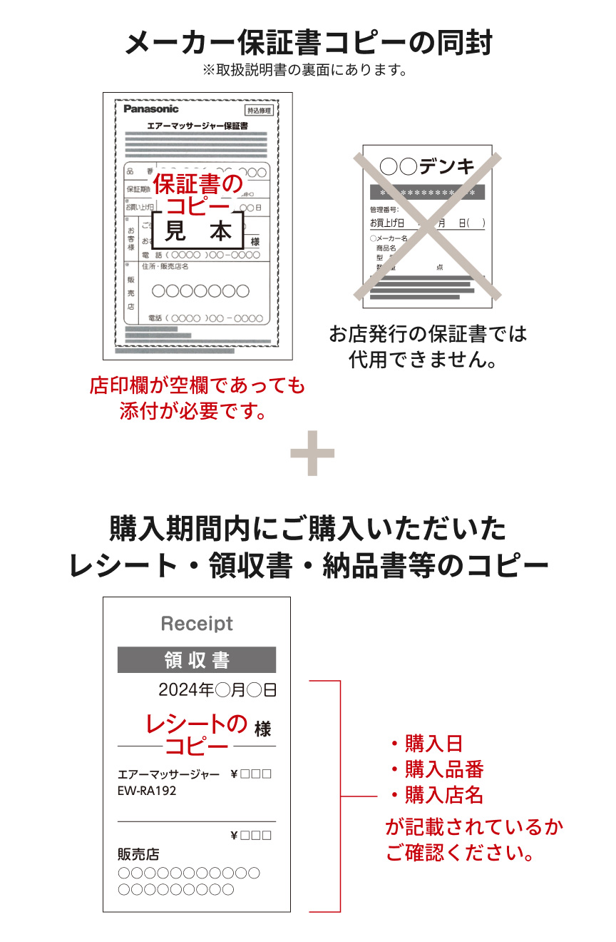 メーカー保証書コピーの同封 ※取扱説明書の裏面にあります。 保証書のコピー見本 店印欄が空欄であっても添付が必要です。 お店発行の保証書では代用できません。 ＋ 購入期間内にご購入いただいたレシート・領収書・納品書等のコピー レシートのコピー ・購入日 ・購入品番 ・購入店名 が記載されているかご確認ください。