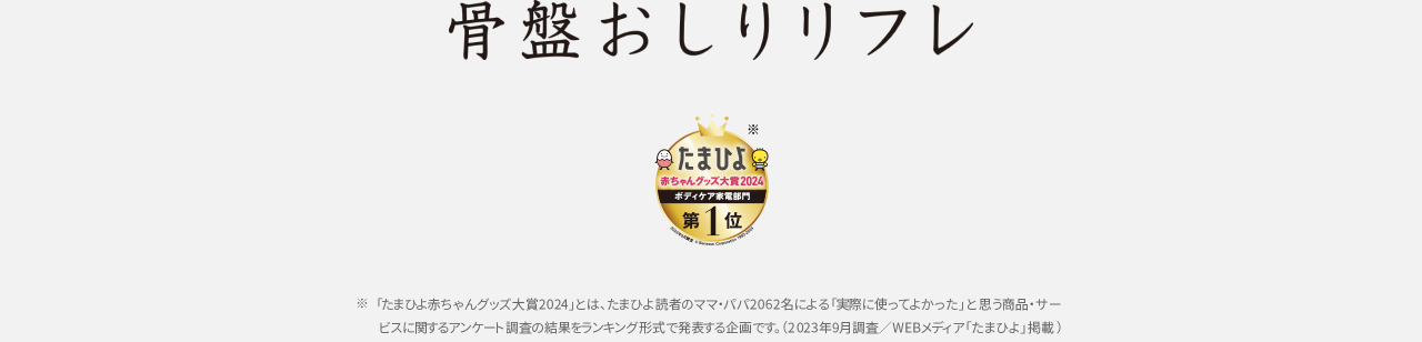 骨盤おしりリフレ　たまひよ赤ちゃんグッズ大賞2024 ボディケア部門第1位　「たまひよ赤ちゃんグッズ大賞2024」とは、たまひよ読者のママ・パパ2064名による「実際に使ってよかった」と思う商品・サービスに関するアンケート調査の結果をランキング形式で発表する企画です。（2023年9月調査／WEBメディア「たまひよ掲載」）