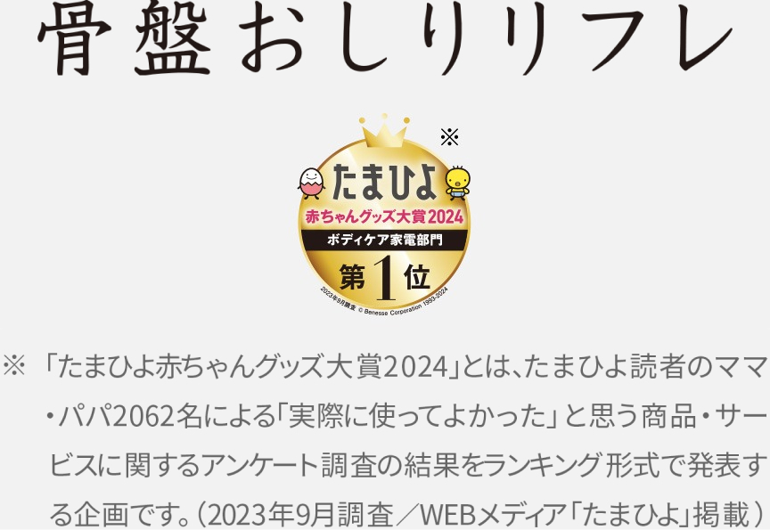 骨盤おしりリフレ　たまひよ赤ちゃんグッズ大賞2024 ボディケア部門第1位　「たまひよ赤ちゃんグッズ大賞2024」とは、たまひよ読者のママ・パパ2064名による「実際に使ってよかった」と思う商品・サービスに関するアンケート調査の結果をランキング形式で発表する企画です。（2023年9月調査／WEBメディア「たまひよ掲載」）