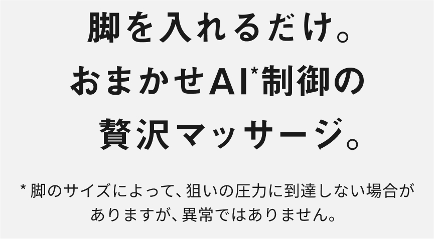 脚を入れるだけ。 おまかせAI*制御の贅沢マッサージ。