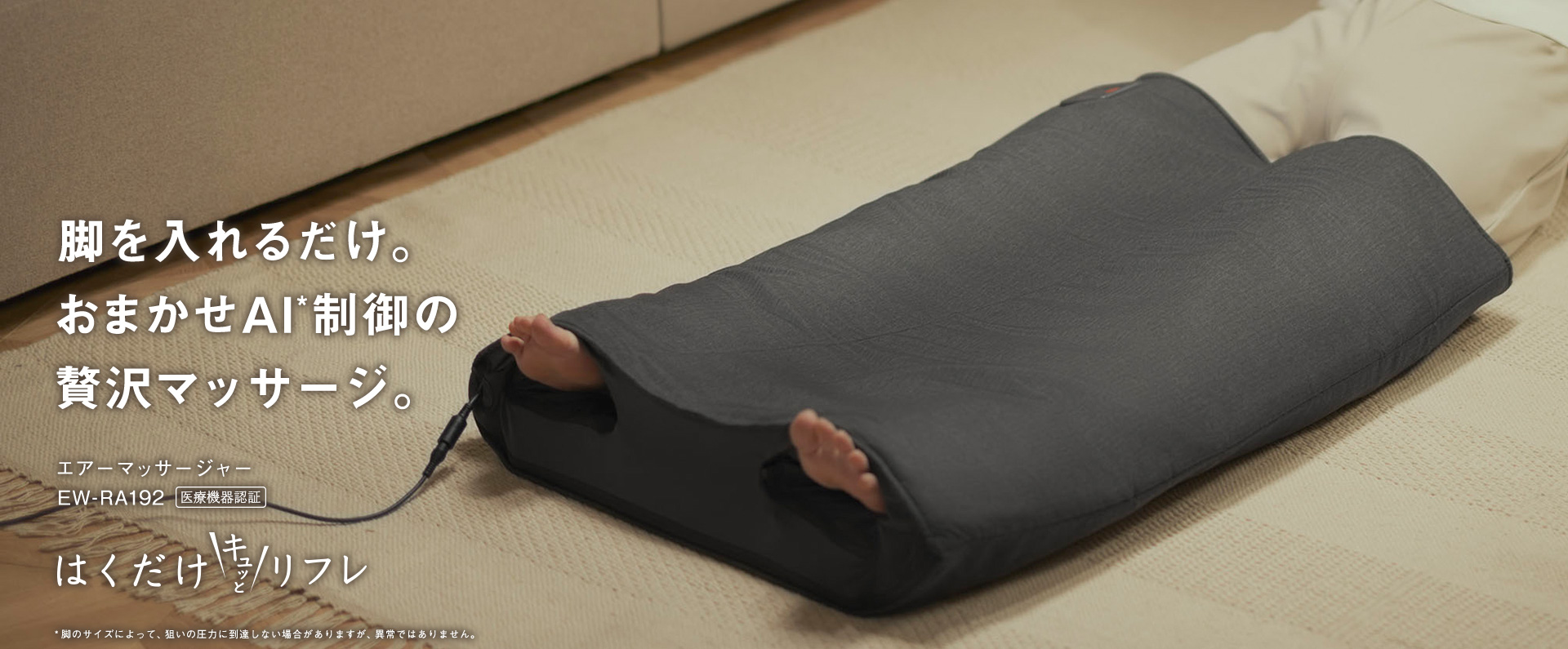 脚を入れるだけ。おまかせAI*制御の贅沢マッサージ。エアーマッサージャーEW-RA192 医療機器認証 はくだけキュッとリフレ *脚のサイズによって、狙いの圧力に到達しない場合がありますが、異常ではありません。