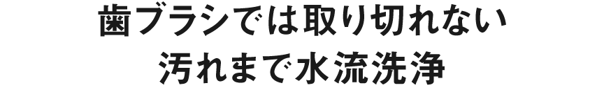 歯ブラシでは取り切れない 汚れまで水流洗浄