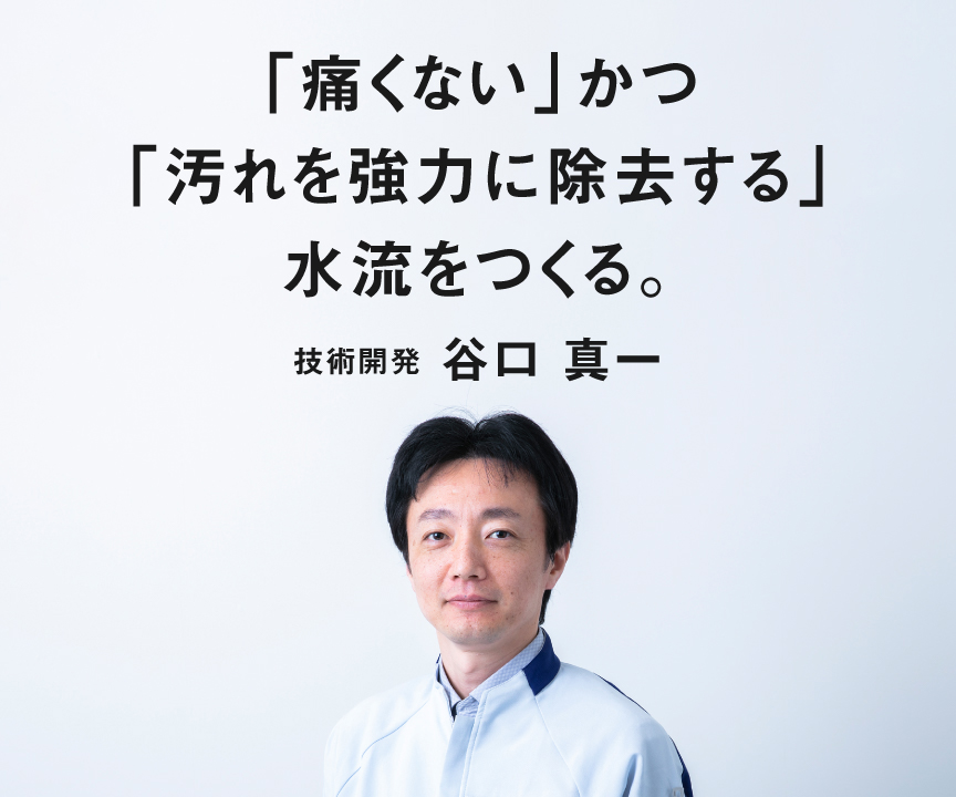 「痛くない」かつ「汚れを協力に除去する」水流をつくる。　技術開発　谷口真一