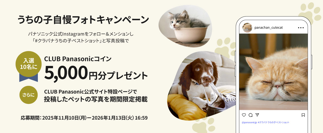 パナソニック公式Instagramをフォロー＆メンションし、「＃クラパナうちの子ベストショット」と写真投稿で、入選10名にCLUB Panasonicコイン5000円分をプレゼント。さらに公式サイト特設ページで、投稿したペットの写真を期間限定掲載します。
