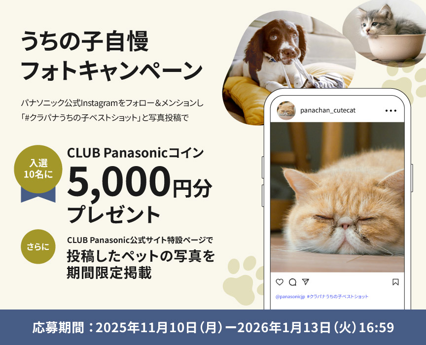 パナソニック公式Instagramをフォロー＆メンションし、「＃クラパナうちの子ベストショット」と写真投稿で、入選10名にCLUB Panasonicコイン5000円分をプレゼント。さらに公式サイト特設ページで、投稿したペットの写真を期間限定掲載します。