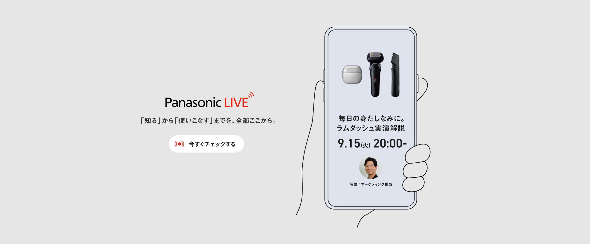Panasonic LIVE 「知る」から「使いこなす」までを、全部ここから 今すぐチェックする 毎日の身だしなみに。 ラムダッシュ 実演解説 解説：マーケティング担当 9.15(火) 20:00- 配信予定