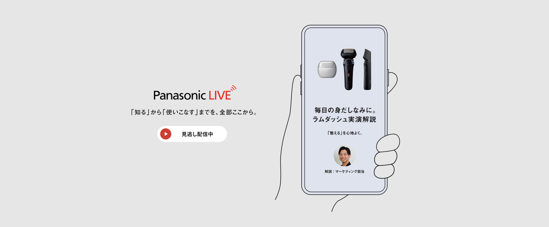 Panasonic LIVE 「知る」から「使いこなす」までを、全部ここから。 見逃し配信中 毎日の身だしなみに。ラムダッシュ実演解説 「整える」を心地よく。 解説：マーケティング担当