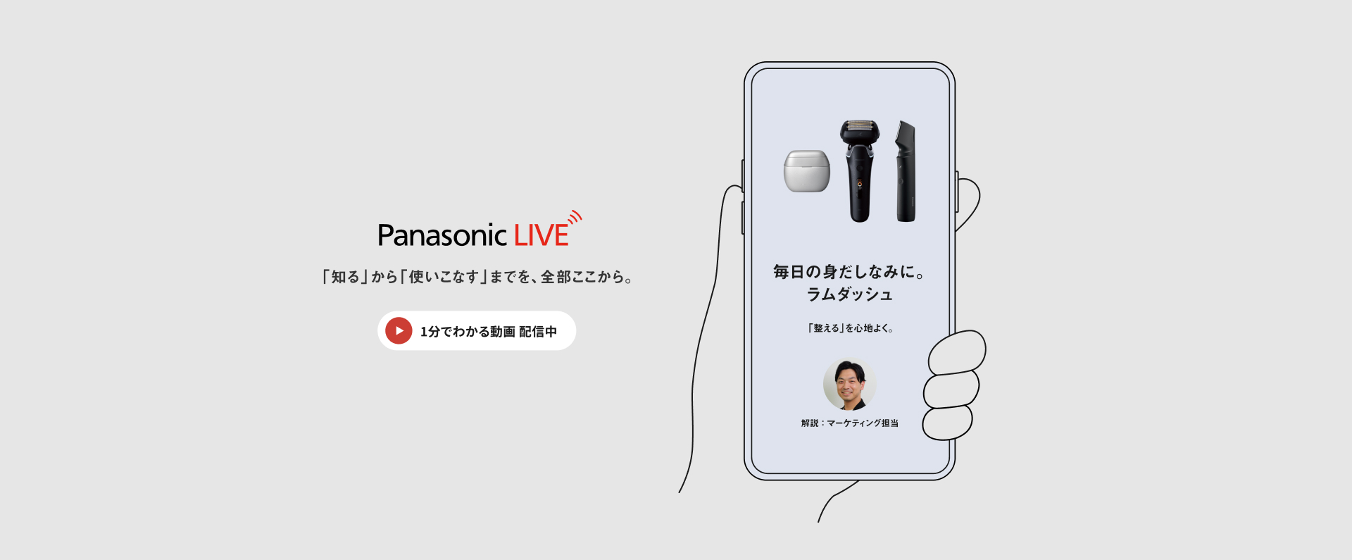 Panasonic LIVE 「知る」から「使いこなす」までを、全部ここから。 1分でわかる動画配信中 毎日の身だしなみに。ラムダッシュ 「整える」を心地よく。 解説：マーケティング担当