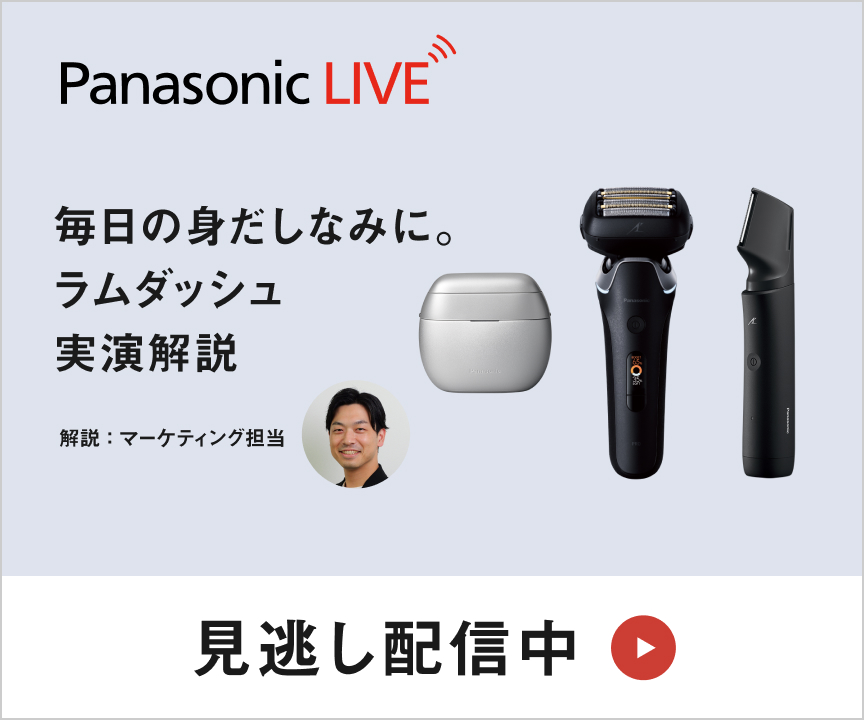 Panasonic LIVE 「知る」から「使いこなす」までを、全部ここから。 見逃し配信中 毎日の身だしなみに。ラムダッシュ実演解説 「整える」を心地よく。 解説：マーケティング担当