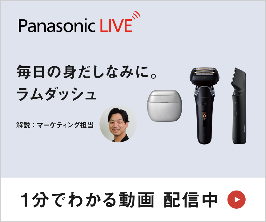 Panasonic LIVE 「知る」から「使いこなす」までを、全部ここから。 1分でわかる動画配信中 毎日の身だしなみに。ラムダッシュ 「整える」を心地よく。 解説：マーケティング担当