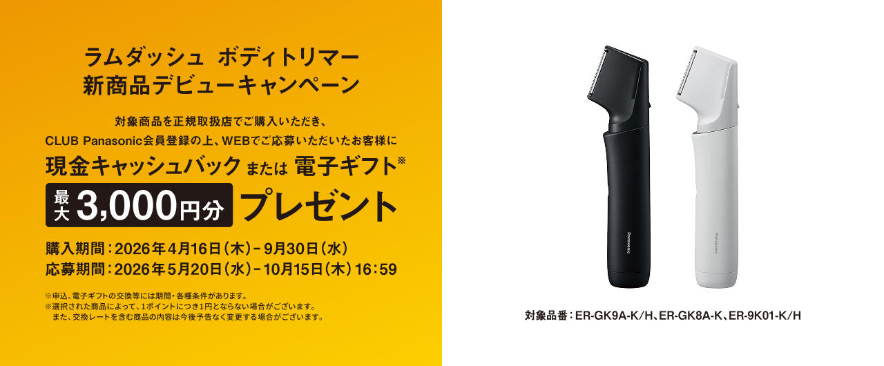 ラムダッシュ ボディトリマー 新商品デビューキャンペーン 対象商品を正規取扱店で購入いただき、CLUB Panasonic会員登録の上、WEBでご応募いただいたお客様に 現金キャッシュバック または 電子ギフト※ 最大3,000円分 プレゼント 購入期間：2026年4月16日（木）– 9月30日（水） 応募期間：2026年5月20日（水）– 10月15日（木）16:59 ※申込、電子ギフトの交換等には期間・各種条件があります。※選択された商品によって、1ポイントにつき1円とならない場合がございます。※また、交換レートを含む商品の内容は今後予告なく変更する場合がございます。 対象品番：ER-GK9A-K/H、ER-GK8A-K、ER-9K01-K/H