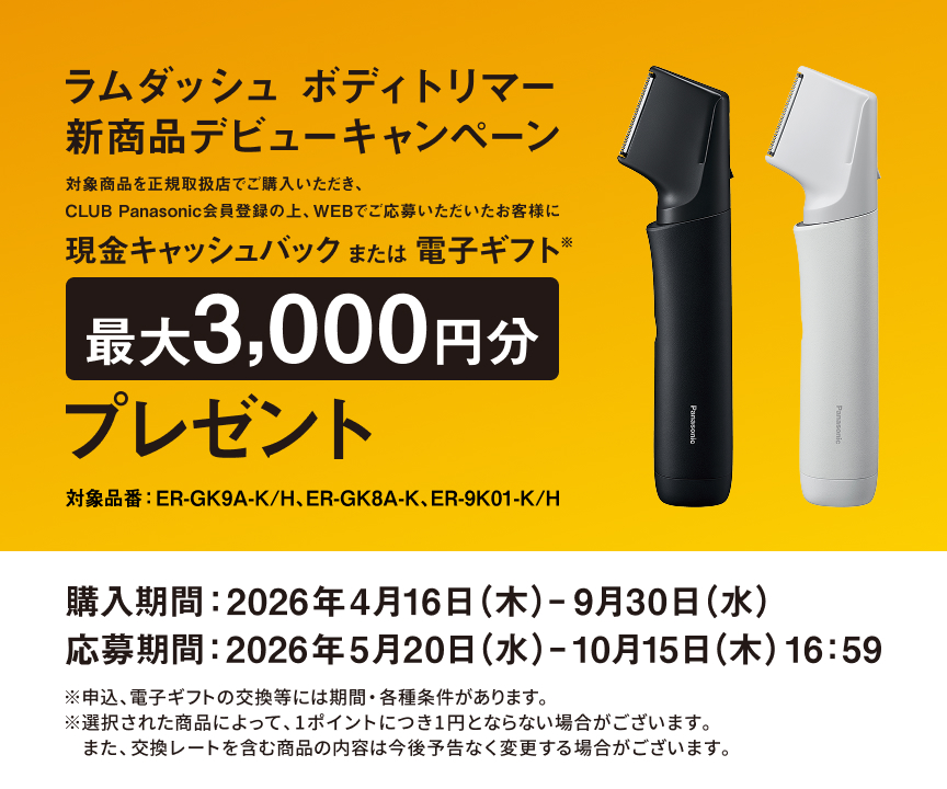 ラムダッシュ ボディトリマー 新商品デビューキャンペーン 対象商品を正規取扱店で購入いただき、CLUB Panasonic会員登録の上、WEBでご応募いただいたお客様に 現金キャッシュバック または 電子ギフト※ 最大3,000円分 プレゼント 購入期間：2026年4月16日（木）– 9月30日（水） 応募期間：2026年5月20日（水）– 10月15日（木）16:59 ※申込、電子ギフトの交換等には期間・各種条件があります。※選択された商品によって、1ポイントにつき1円とならない場合がございます。※また、交換レートを含む商品の内容は今後予告なく変更する場合がございます。 対象品番：ER-GK9A-K/H、ER-GK8A-K、ER-9K01-K/H