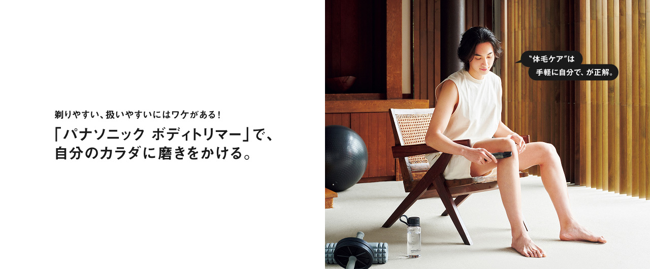 剃りやすい、扱いやすいにはワケがある！ 「パナソニック ボディトリマー」で、自分のカラダに磨きをかける。 "体毛ケア"は手軽に自分で、が正解。