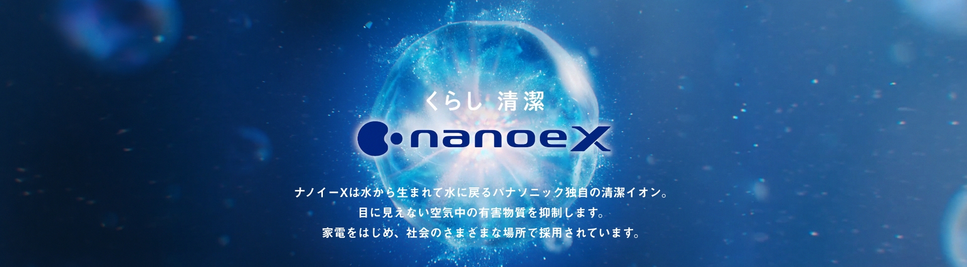 メインビジュアルです。ナノイーXは水から生まれて水にもどる パナソニック独自の清潔イオン。 目に見えない空気中の有害物質を抑制します。 家電をはじめ、社会のさまざまな場所で採用されています。
