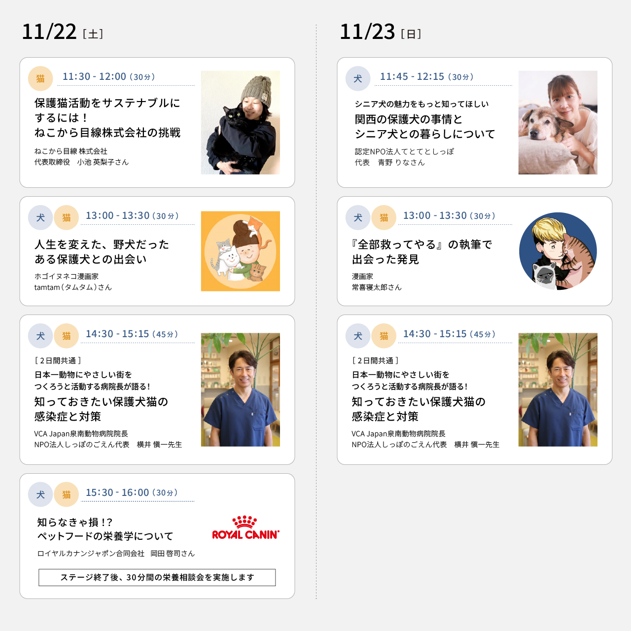 11/22(土) 11：30～12：00 保護猫活動をサステナブルにするには！ねこから目線株式会社の挑戦（ねこから目線 株式会社 代表取締役 小池英梨子さん）　13:00～13:30 人生を変えた、野犬だったある保護犬との出会い（ホゴイヌネコ漫画家 tamtamさん）　14：30～15：15［2日間共通］ 日本一動物にやさしい街をつくろうと活動する病院長が語る！知っておきたい保護犬猫の感染症と対策（VCA Japan泉南動物病院院長 NPO法人しっぽのごえん代表 横井 愼一先生）　15：30～16：00 知らなきゃ損⁉ペットフードの栄養学について（ロイヤルカナンジャポン合同会社 岡田啓司さん）　11/23(日) 11：45～12：15 シニア犬の魅力をもっと知ってほしい 関西の保護犬の事情とシニア犬との暮らしについて（認定NPO法人てとてとしっぽ 代表 青野りなさん）　13：00～13：30 『全部救ってやる』の執筆で出会った発見（漫画家 常喜寝太郎さん）　14:30～15:15［2日間共通］ 日本一動物にやさしい街をつくろうと活動する病院長が語る！知っておきたい保護犬猫の感染症と対策（VCA Japan泉南動物病院院長 NPO法人しっぽのごえん代表 横井 愼一先生）