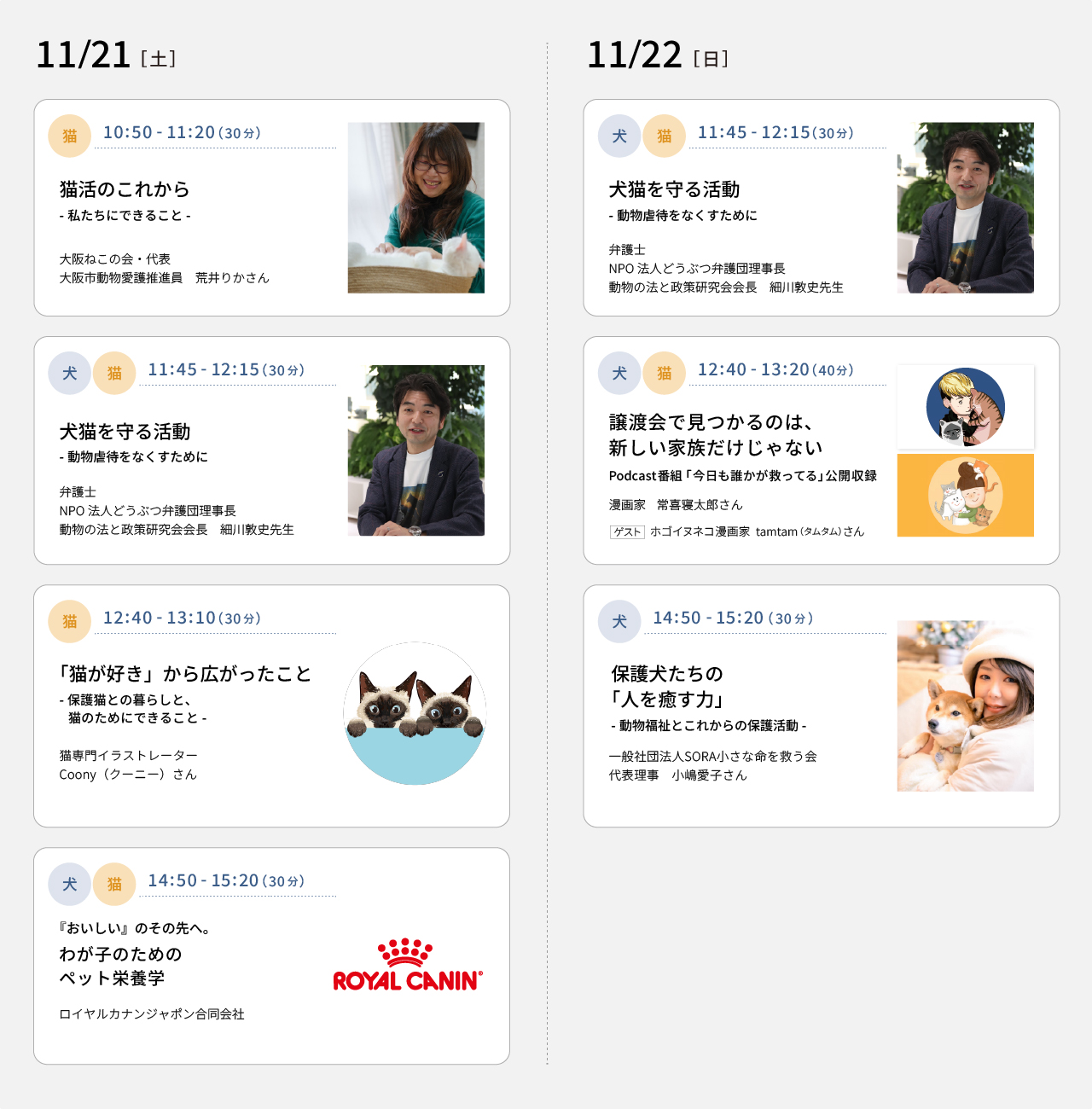 11/21(土) 10：50～11：20 猫活のこれから－私たちにできること－（大阪ねこの会・代表 大阪市動物愛護推進員 荒木りかさん）　11：45～12：15 犬猫を守る活動－動物虐待をなくすために－（弁護士 NPO法人どうぶつ弁護団理事長 動物の法と政策研究会会長 細川敦史先生）　12：40～13：10 「猫が好き」から広がったこと－保護猫との暮らしと、猫のためにできること－（猫専門イラストレーターCoony（クーニー）さん）　14：50～15：20 『おいしい』のその先へ。わが子のためのペット栄養学（ロイヤルカナンジャポン合同会社）　11/22(日) 11：45～12：15 犬猫を守る活動－動物虐待をなくすために－（弁護士 NPO法人どうぶつ弁護団理事長 動物の法と政策研究会会長 細川敦史先生）　12：40～13：20 譲渡会で見つかるのは、新しい家族だけじゃない​  Podcast番組「今日も誰かが救ってる」公開収録​（漫画家 常喜寝太郎さん　ゲスト：ホゴイヌネコ漫画家 tamtam（タムタム）さん）　14：50～15：20 保護犬たちの「人を癒す力」－動物福祉とこれからの保護活動（一般社団法人SORA小さな命を救う会 代表理事 小嶋愛子さん）