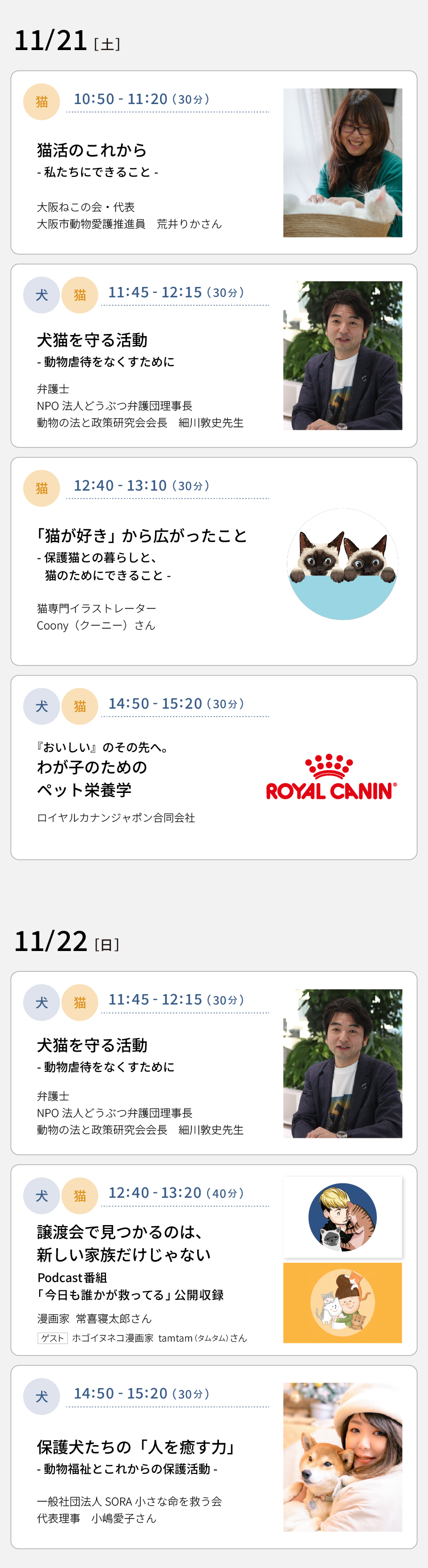 11/21(土) 10：50～11：20 猫活のこれから－私たちにできること－（大阪ねこの会・代表 大阪市動物愛護推進員 荒木りかさん）　11：45～12：15 犬猫を守る活動－動物虐待をなくすために－（弁護士 NPO法人どうぶつ弁護団理事長 動物の法と政策研究会会長 細川敦史先生）　12：40～13：10 「猫が好き」から広がったこと－保護猫との暮らしと、猫のためにできること－（猫専門イラストレーターCoony（クーニー）さん）　14：50～15：20 『おいしい』のその先へ。わが子のためのペット栄養学（ロイヤルカナンジャポン合同会社）　11/22(日) 11：45～12：15 犬猫を守る活動－動物虐待をなくすために－（弁護士 NPO法人どうぶつ弁護団理事長 動物の法と政策研究会会長 細川敦史先生）　12：40～13：20 譲渡会で見つかるのは、新しい家族だけじゃない​  Podcast番組「今日も誰かが救ってる」公開収録​（漫画家 常喜寝太郎さん　ゲスト：ホゴイヌネコ漫画家 tamtam（タムタム）さん）　14：50～15：20 保護犬たちの「人を癒す力」－動物福祉とこれからの保護活動（一般社団法人SORA小さな命を救う会 代表理事 小嶋愛子さん）