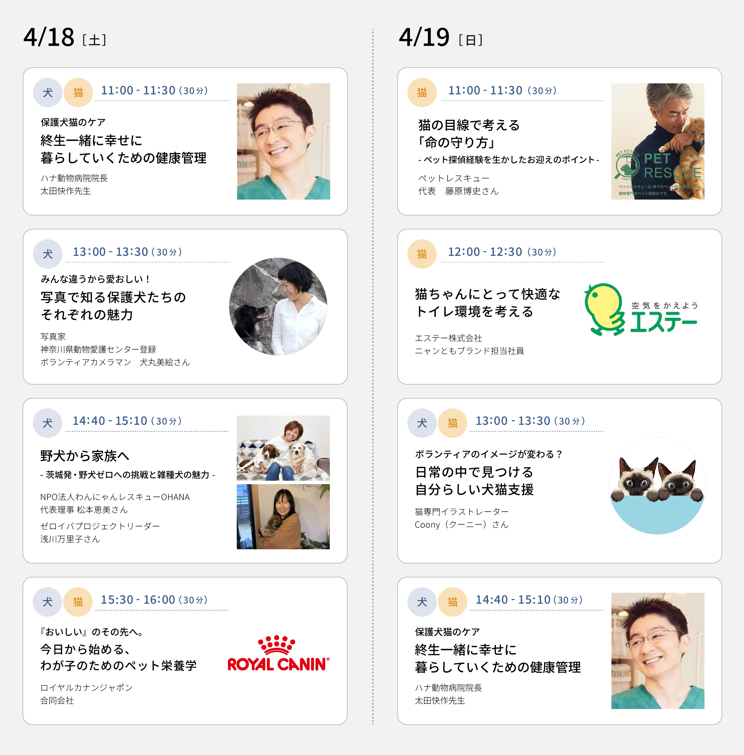 4/18(土) 11：00～11：30 保護犬猫のケア 終生一緒に幸せに暮らしていくための健康管理（ハナ動物病院院長 太田快作先生）　13：00～13：30 みんな違うから愛おしい！写真で知る保護犬たちのそれぞれの魅力（写真家 / 神奈川県動物愛護センター登録ボランティアカメラマン 犬丸美絵さん）　14：40～15：10 野犬から家族へ－茨城発・野犬ゼロへの挑戦と雑種犬の魅力－（NPO法人わんにゃんレスキューOHANA代表理事 松本恵美さん / ゼロイバプロジェクトリーダー 浅川万里子さん）　15：30～16：00 『おいしい』のその先へ。今日から始める、わが子のためのペット栄養学（ロイヤルカナンジャポン合同会社）　4/19(日) 11：00～11：30 猫の目線で考える「命の守り方」－ペット探偵経験を生かしたお迎えのポイント－（ペットレスキュー代表 藤原博史さん）　12：00～12：30 猫ちゃんにとって快適なトイレ環境を考える（エステー株式会社 ニャンともブランド担当社員）　13：00～13：30 ボランティアのイメージが変わる？日常の中で見つける自分らしい犬猫支援（猫専門イラストレーター Coony（クーニー）さん）　14：40～15：10 保護犬猫のケア 終生一緒に幸せに暮らしていくための健康管理（ハナ動物病院院長 太田快作先生）