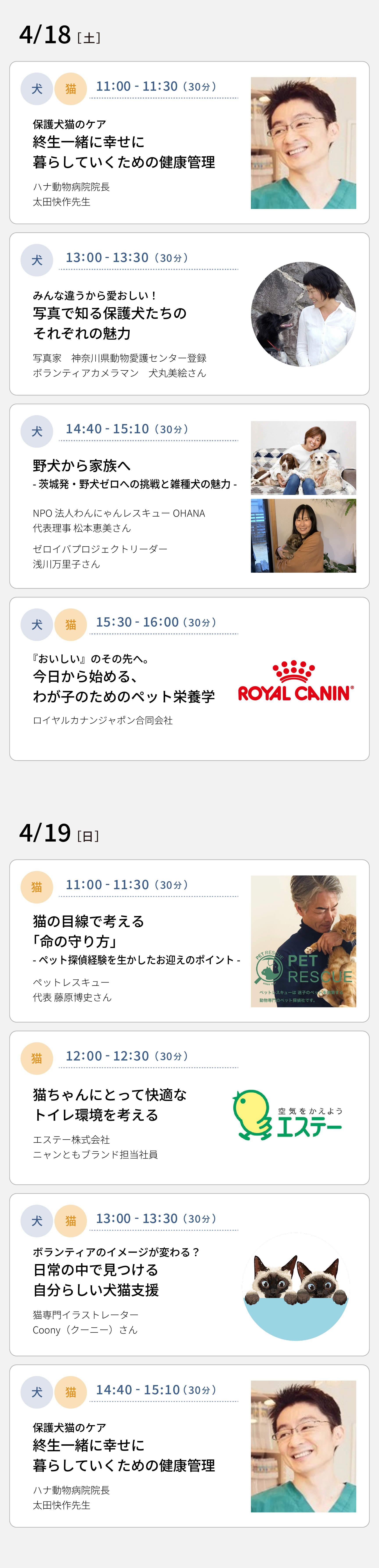 4/18(土) 11：00～11：30 保護犬猫のケア 終生一緒に幸せに暮らしていくための健康管理（ハナ動物病院院長 太田快作先生）　13：00～13：30 みんな違うから愛おしい！写真で知る保護犬たちのそれぞれの魅力（写真家 / 神奈川県動物愛護センター登録ボランティアカメラマン 犬丸美絵さん）　14：40～15：10 野犬から家族へ－茨城発・野犬ゼロへの挑戦と雑種犬の魅力－（NPO法人わんにゃんレスキューOHANA代表理事 松本恵美さん / ゼロイバプロジェクトリーダー 浅川万里子さん）　15：30～16：00 『おいしい』のその先へ。今日から始める、わが子のためのペット栄養学（ロイヤルカナンジャポン合同会社）　4/19(日) 11：00～11：30 猫の目線で考える「命の守り方」－ペット探偵経験を生かしたお迎えのポイント－（ペットレスキュー代表 藤原博史さん）　12：00～12：30 猫ちゃんにとって快適なトイレ環境を考える（エステー株式会社 ニャンともブランド担当社員）　13：00～13：30 ボランティアのイメージが変わる？日常の中で見つける自分らしい犬猫支援（猫専門イラストレーター Coony（クーニー）さん）　14：40～15：10 保護犬猫のケア 終生一緒に幸せに暮らしていくための健康管理（ハナ動物病院院長 太田快作先生）