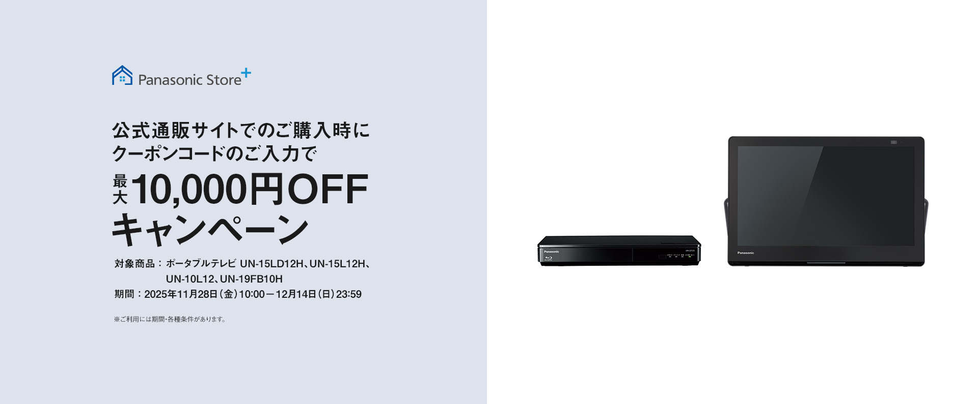 パナソニック公式通販でのご購入時にクーポンコードのご入力で最大10,000円OFFキャンペーン。対象商品：ポータブルテレビ 15LD12H、15L12H、10L12、19FB10H　期間：2025年11月28日（金）10:00 – 12月14日（日）23:59まで。