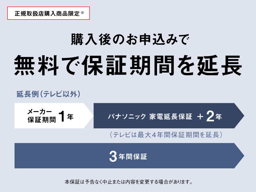 正規取扱店購入商品限定※ 購入後のお申込みで 無料で保証期間を延長 延長例（テレビ以外） メーカー保証期間1年 パナソニック 家電延長保証 ＋2年 （テレビは最大4年間保証期間を延長） 3年間保証 本保証は予告なく中止または内容を変更する場合があります。