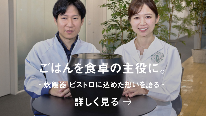 ごはんを食卓の主役に。炊飯器 ビストロに込めた想いを語る Bistro 開発ストーリー 詳しく見る