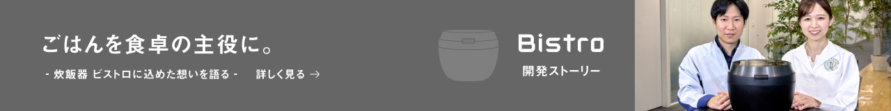 Bistro 開発ストーリー ごはんを食卓の主役に。- 炊飯器 ビストロに込めた想いを語る - 詳しく見る→