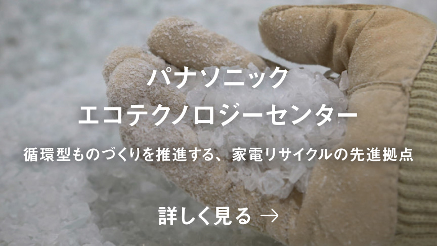 パナソニック エコテクノロジーセンター 循環型ものづくりを推進する、家電リサイクルの先進拠点 詳しく見る 