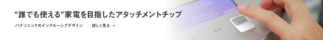 “誰でも使える”家電を目指したアタッチメントチップ パナソニックのインクルーシブデザイン 詳しく見る