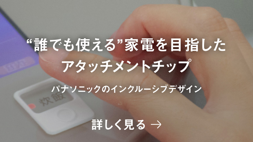 “誰でも使える”家電を目指したアタッチメントチップ パナソニックのインクルーシブデザイン 詳しく見る