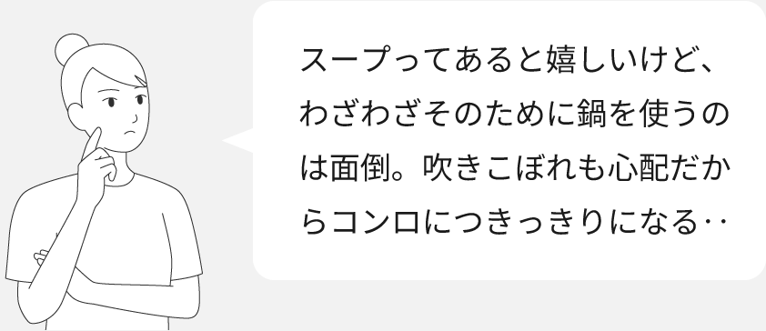 画像：スープを作るときにある、お困りごとのイメージ「スープってあると嬉しいけど、わざわざそのために鍋を使うのは面倒。吹きこぼれも心配だからコンロにつきっきりになる・・」